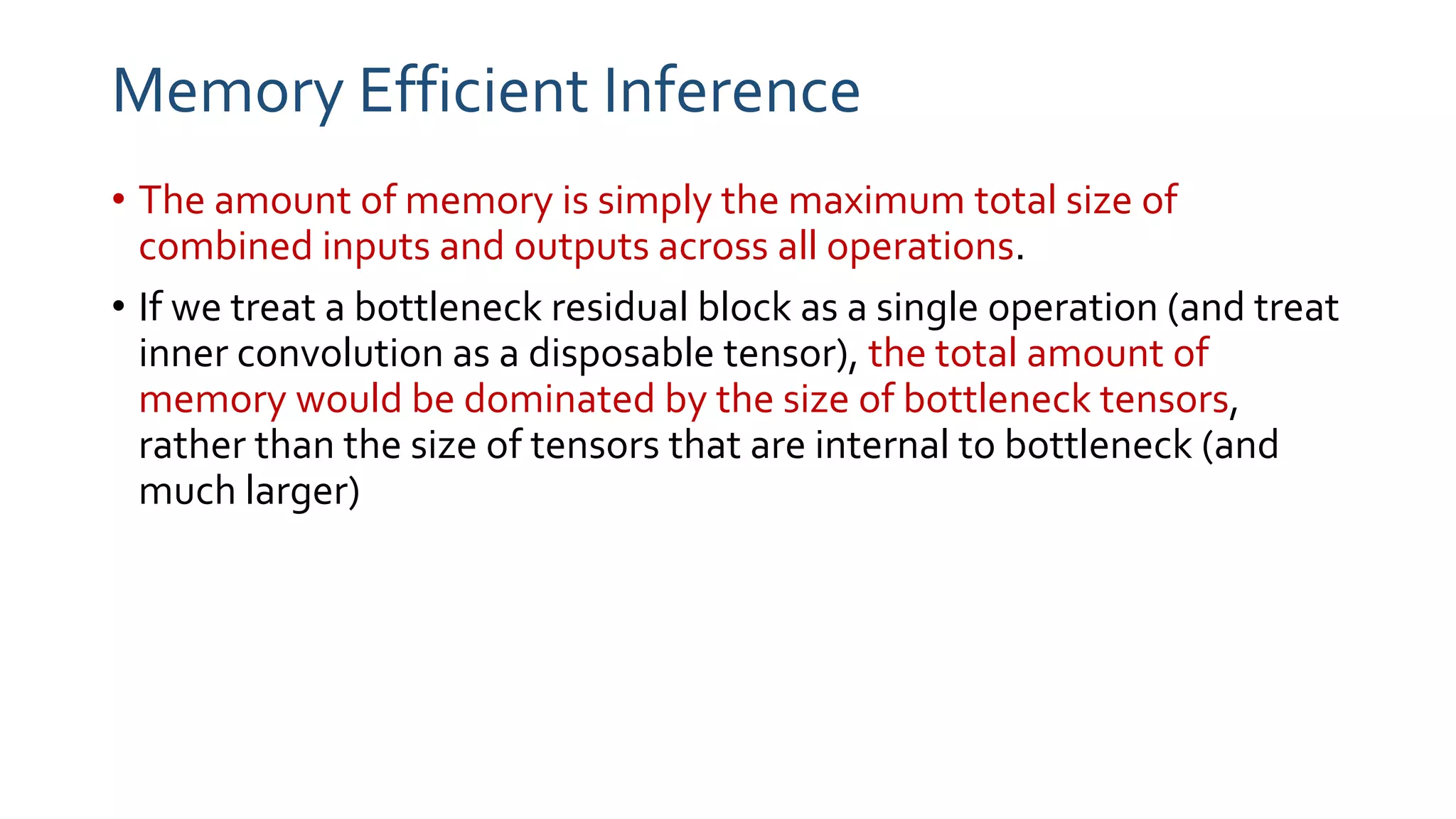 Memory Efficient Inference
• The amount of memory is simply the maximum total size of
combined inputs and outputs across all operations.
• If we treat a bottleneck residual block as a single operation (and treat
inner convolution as a disposable tensor), the total amount of
memory would be dominated by the size of bottleneck tensors,
rather than the size of tensors that are internal to bottleneck (and
much larger)
 