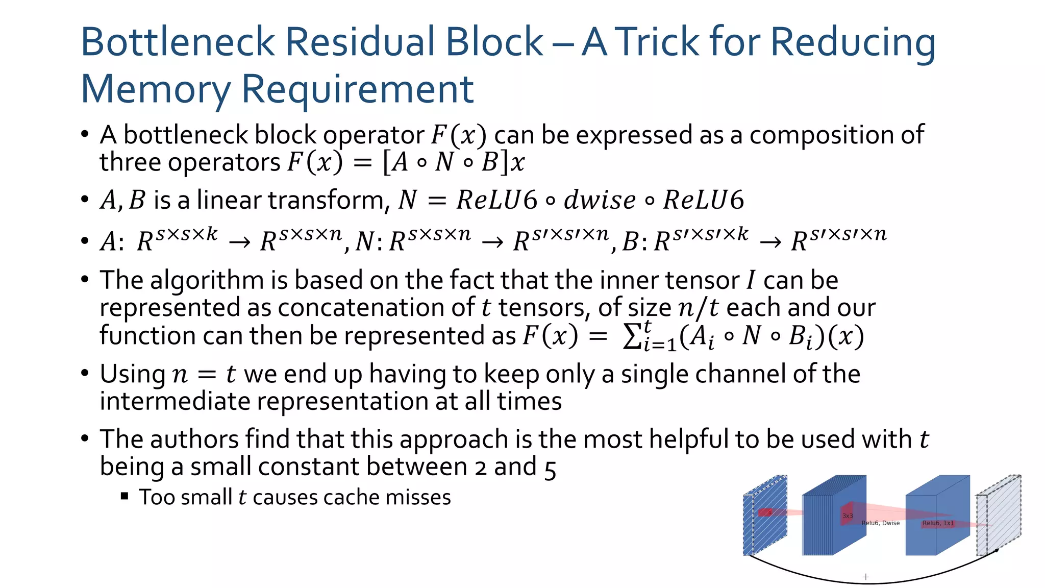 Bottleneck Residual Block – ATrick for Reducing
Memory Requirement
• A bottleneck block operator 𝐹(𝑥) can be expressed as a composition of
three operators 𝐹 𝑥 = 𝐴 ∘ 𝑁 ∘ 𝐵 𝑥
• 𝐴, 𝐵 is a linear transform, 𝑁 = 𝑅𝑒𝐿𝑈6 ∘ 𝑑𝑤𝑖𝑠𝑒 ∘ 𝑅𝑒𝐿𝑈6
• 𝐴: 𝑅 𝑠×𝑠×𝑘 → 𝑅 𝑠×𝑠×𝑛, 𝑁: 𝑅 𝑠×𝑠×𝑛 → 𝑅 𝑠′×𝑠′×𝑛, 𝐵: 𝑅 𝑠′×𝑠′×𝑘 → 𝑅 𝑠′×𝑠′×𝑛
• The algorithm is based on the fact that the inner tensor 𝐼 can be
represented as concatenation of 𝑡 tensors, of size 𝑛/𝑡 each and our
function can then be represented as 𝐹 𝑥 = σ𝑖=1
𝑡
(𝐴𝑖 ∘ 𝑁 ∘ 𝐵𝑖)(𝑥)
• Using 𝑛 = 𝑡 we end up having to keep only a single channel of the
intermediate representation at all times
• The authors find that this approach is the most helpful to be used with 𝑡
being a small constant between 2 and 5
 Too small 𝑡 causes cache misses
 