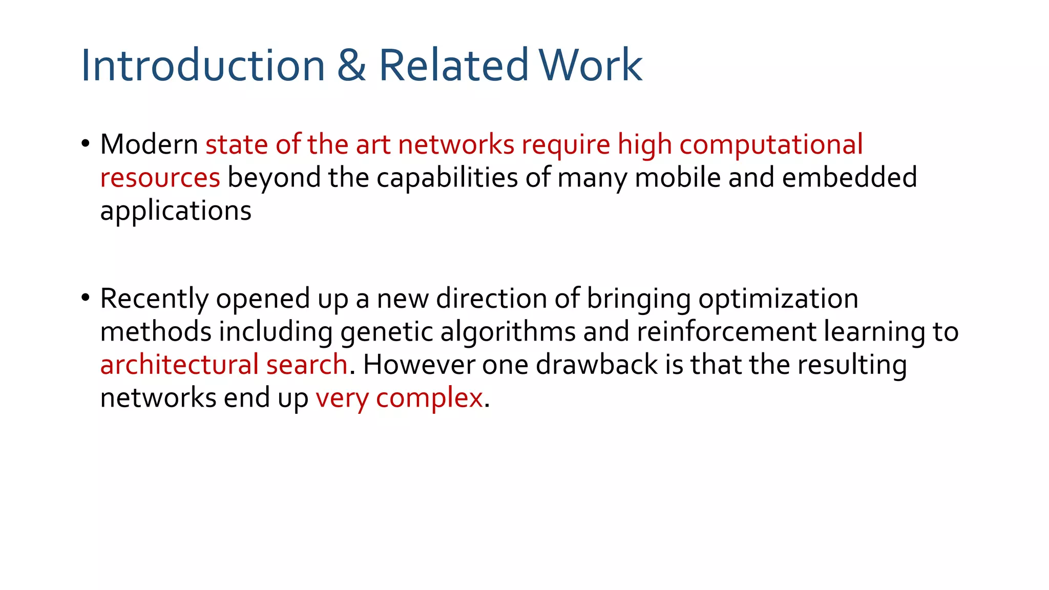 Introduction & RelatedWork
• Modern state of the art networks require high computational
resources beyond the capabilities of many mobile and embedded
applications
• Recently opened up a new direction of bringing optimization
methods including genetic algorithms and reinforcement learning to
architectural search. However one drawback is that the resulting
networks end up very complex.
 
