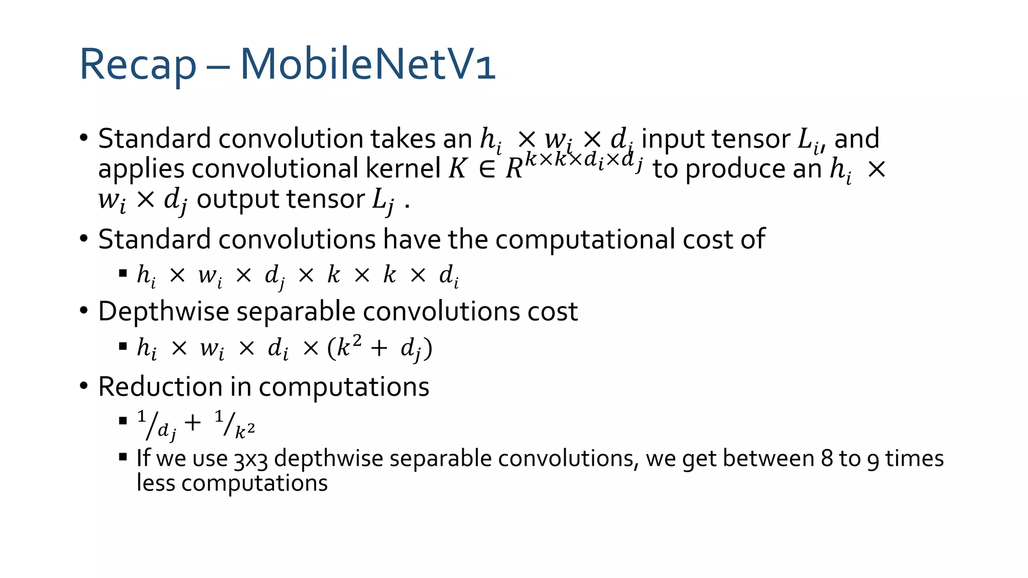 Recap – MobileNetV1
• Standard convolution takes an ℎ𝑖 × 𝑤𝑖 × 𝑑𝑖 input tensor 𝐿𝑖, and
applies convolutional kernel 𝐾 ∈ 𝑅 𝑘×𝑘×𝑑 𝑖×𝑑 𝑗 to produce an ℎ𝑖 ×
𝑤𝑖 × 𝑑𝑗 output tensor 𝐿𝑗 .
• Standard convolutions have the computational cost of
 ℎ𝑖 × 𝑤𝑖 × 𝑑𝑗 × 𝑘 × 𝑘 × 𝑑𝑖
• Depthwise separable convolutions cost
 ℎ𝑖 × 𝑤𝑖 × 𝑑𝑖 × (𝑘2 + 𝑑𝑗)
• Reduction in computations
 ൗ1
𝑑 𝑗
+ Τ1
𝑘2
 If we use 3x3 depthwise separable convolutions, we get between 8 to 9 times
less computations
 