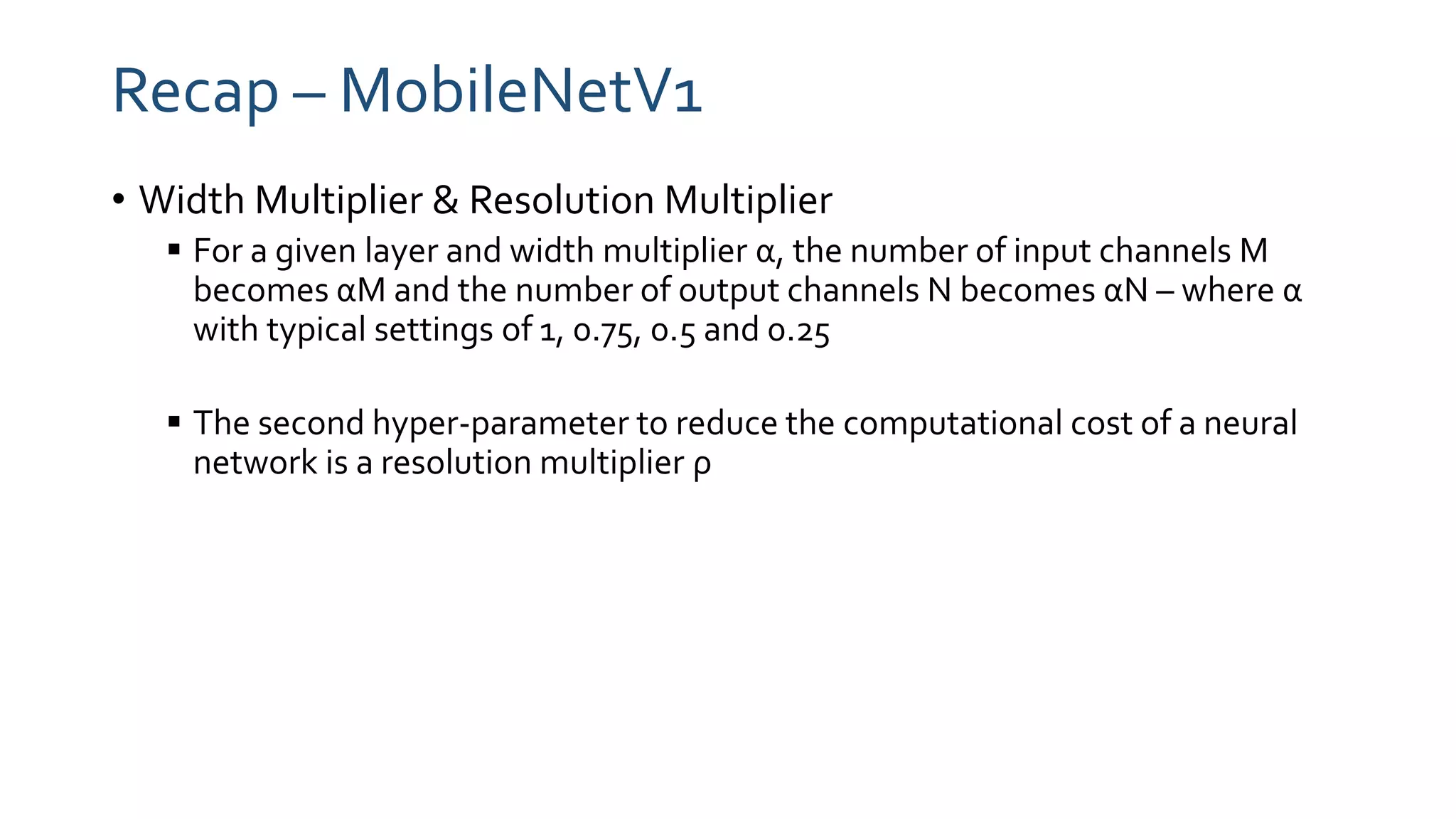 Recap – MobileNetV1
• Width Multiplier & Resolution Multiplier
 For a given layer and width multiplier α, the number of input channels M
becomes αM and the number of output channels N becomes αN – where α
with typical settings of 1, 0.75, 0.5 and 0.25
 The second hyper-parameter to reduce the computational cost of a neural
network is a resolution multiplier ρ
 