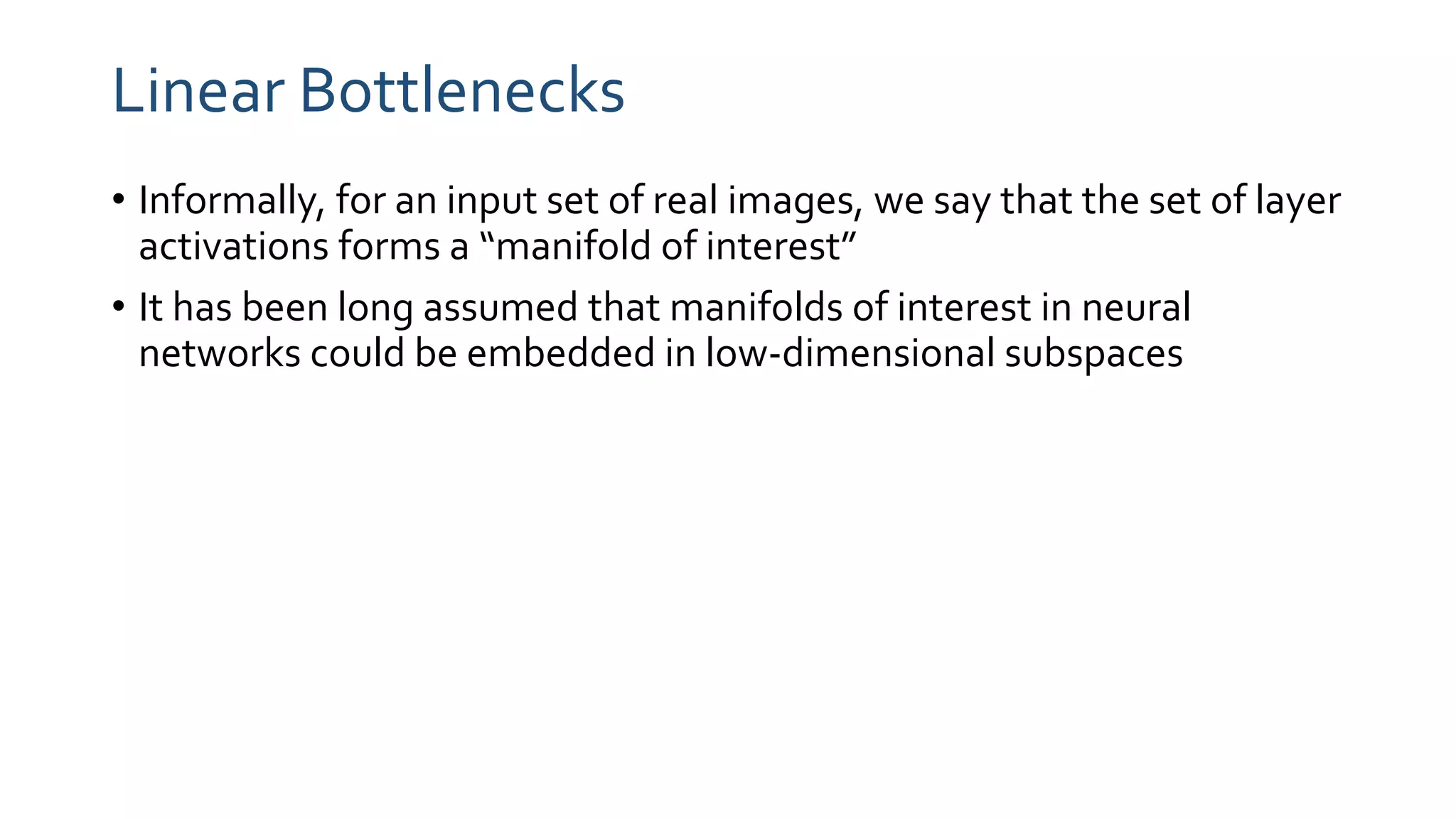 Linear Bottlenecks
• Informally, for an input set of real images, we say that the set of layer
activations forms a “manifold of interest”
• It has been long assumed that manifolds of interest in neural
networks could be embedded in low-dimensional subspaces
 