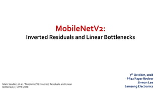 MobileNetV2:
Inverted Residuals and Linear Bottlenecks
7th October, 2018
PR12 Paper Review
Jinwon Lee
Samsung Electronics
Mark Sandler, et al., “MobileNetV2: Inverted Residuals and Linear
Bottlenecks”, CVPR 2018
 