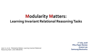 Modularity Matters:
Learning Invariant Relational ReasoningTasks
1st July, 2018
PR12 Paper Review
Jinwon Lee
Samsung Electronics
Jason Jo, et al., “Modularity Matters: Learning Invariant Relational
Reasoning Tasks”, arXiv:1806.06765
 