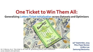 OneTicket to WinThem All:
Generalizing LotteryTicket Initialization across Datasets and Optimizers
Ari S. Morcos, et al., “One ticket to win them all: generalizing lottery ticket initializations
across datasets and optimizers
29th September, 2019
PR12 Paper Review
JinWon Lee
Samsung Electronics
 