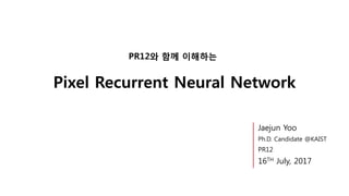 Pixel Recurrent Neural Network
PR12와 함께 이해하는
Jaejun Yoo
Ph.D. Candidate @KAIST
PR12
16TH July, 2017
 