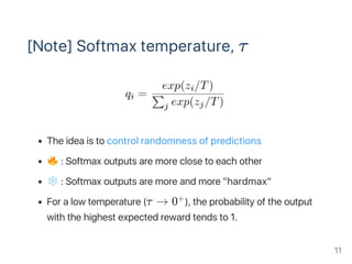 [Note] Softmax temperature, τ
The idea is to control randomness of predictions
: Softmax outputs are more close to each other
: Softmax outputs are more and more "hardmax"
For a low temperature (τ → 0 ), the probability of the output
with the highest expected reward tends to 1.
+
11
 