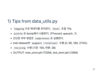 1) Tips from data_utils.py
 logging 으로메세지를관리한다.  level 조절가능.
 pickle 로dump해서사용한다. (TFrecord, queue는..?)
간단한외부명령은 subprocess 로실행한다.
train dataset만 augment (rotation) 수행(0, 90, 180, 270도)
 resizing 수행(기존: 105, 변환: 28)
OUTPUT: train_omni.pkl (733M), test_omni.pkl (126M)
31
 