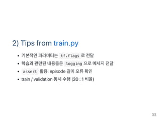 2) Tips from train.py
기본적인파라미터는 tf.flags 로전달
학습과 관련된내용들은 logging 으로메세지전달
 assert 활용: episode 길이오류확인
train / validation 동시수행(20 : 1 비율)
33
 