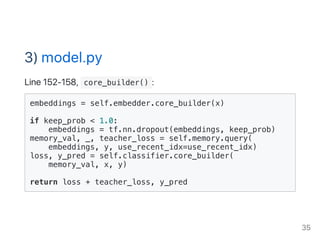 3) model.py
Line 152‑158,  core_builder() :
embeddings = self.embedder.core_builder(x)
if keep_prob < 1.0:
embeddings = tf.nn.dropout(embeddings, keep_prob)
memory_val, _, teacher_loss = self.memory.query(
embeddings, y, use_recent_idx=use_recent_idx)
loss, y_pred = self.classifier.core_builder(
memory_val, x, y)
return loss + teacher_loss, y_pred
35
 