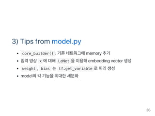 3) Tips from model.py
 core_builder() : 기존네트워크에memory 추가
입력영상 x 에대해 LeNet 을이용해embedding vector 생성
 weight ,  bias 는 tf.get_variable 로미리생성
model의각 기능을최대한세분화
36
 