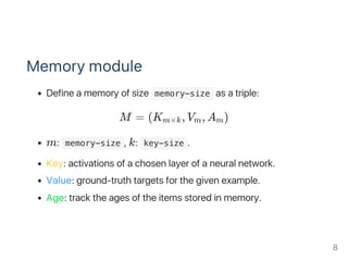 Memory module
Define a memory of size  memory-size as a triple:
M = (K , V , A )
m:  memory-size , k:  key-size .
Key: activations of a chosen layer of a neural network.
Value: ground‑truth targets for the given example.
Age: track the ages of the items stored in memory.
m×k m m
8
 