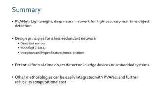 Summary
• PVANet: Lightweight, deep neural network for high-accuracy real-time object
detection
• Design principles for a less-redundant network
 Deep but narrow
 Modified C.ReLU
 Inception and hyper-feature concatenation
• Potential for real-time object detection in edge devices or embedded systems
• Other methodologies can be easily integrated with PVANet and further
reduce its computational cost
 