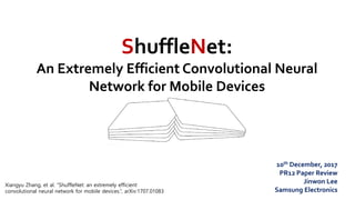 ShuffleNet:
An Extremely Efficient Convolutional Neural
Network for Mobile Devices
10th December, 2017
PR12 Paper Review
Jinwon Lee
Samsung Electronics
Xiangyu Zhang, et al. “ShuffleNet: an extremely efficient
convolutional neural network for mobile devices.”, arXiv:1707.01083
 