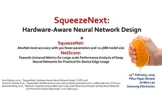 SqueezeNext:
Hardware-Aware Neural Network Design
+
AmirGholami, et al., “SqueezeNext: Hardware-Aware Neural Network Design”, CVPR 2018
Forrest N. Iandola, et al., “SqueezeNet: AlexNet-level accuracy with 50x fewer parameters and <0.5MB model size”, ICLR 2017
AlexanderWong, et al., “NetScore:Towards Universal Metrics for Large-scale Performance Analysis of Deep Neural Networks
for PracticalOn-Device Edge Usage”, arxiv:1806.05512
24th February, 2019
PR12 Paper Review
JinWon Lee
Samsung Electronics
SqueezeNet:
AlexNet-level accuracy with 50x fewer parameters and <0.5MB model size
NetScore:
Towards Universal Metrics for Large-scale Performance Analysis of Deep
Neural Networks for Practical On-Device Edge Usage
 