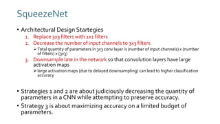 SqueezeNet
• Architectural Design Startegies
1. Replace 3x3 filters with 1x1 filters
2. Decrease the number of input channels to 3x3 filters
Total quantity of parameters in 3x3 conv layer is (number of input channels) x (number
of filters) x (3x3)
3. Downsample late in the network so that convolution layers have large
activation maps
large activation maps (due to delayed downsampling) can lead to higher classification
accuracy
• Strategies 1 and 2 are about judiciously decreasing the quantity of
parameters in a CNN while attempting to preserve accuracy.
• Strategy 3 is about maximizing accuracy on a limited budget of
parameters.
 