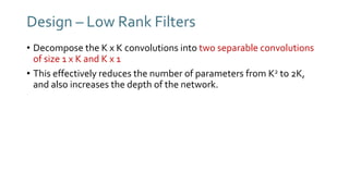 Design – Low Rank Filters
• Decompose the K x K convolutions into two separable convolutions
of size 1 x K and K x 1
• This effectively reduces the number of parameters from K2 to 2K,
and also increases the depth of the network.
 