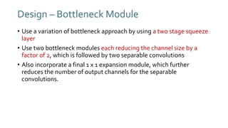 Design – Bottleneck Module
• Use a variation of bottleneck approach by using a two stage squeeze
layer
• Use two bottleneck modules each reducing the channel size by a
factor of 2, which is followed by two separable convolutions
• Also incorporate a final 1 x 1 expansion module, which further
reduces the number of output channels for the separable
convolutions.
 