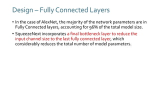 Design – Fully Connected Layers
• In the case of AlexNet, the majority of the network parameters are in
Fully Connected layers, accounting for 96% of the total model size.
• SqueezeNext incorporates a final bottleneck layer to reduce the
input channel size to the last fully connected layer, which
considerably reduces the total number of model parameters.
 
