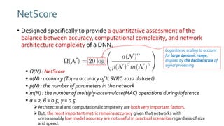 • Designed specifically to provide a quantitative assessment of the
balance between accuracy, computational complexity, and network
architecture complexity of a DNN.
 Ω(N) : NetScore
 a(N) : accuracy (Top-1 accuracy of ILSVRC 2012 dataset)
 p(N) : the number of parameters in the network
 m(N) : the number of multiply-accumulate(MAC) operations during inference
 α = 2, β = 0.5, γ = 0.5
Architectural and computational complexity are both very important factors.
But, the most important metric remains accuracy given that networks with
unreasonably low model accuracy are not useful in practical scenarios regardless of size
and speed.
NetScore
Logarithmic scaling to account
for large dynamic range,
inspired by the decibel scale of
signal processing
 
