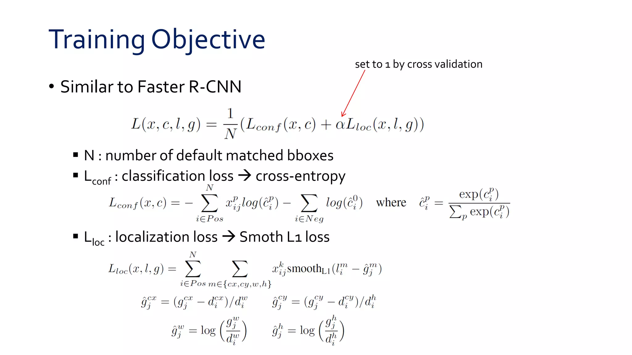 Training Objective
• Similar to Faster R-CNN
 N : number of default matched bboxes
 Lconf : classification loss  cross-entropy
 Lloc : localization loss  Smoth L1 loss
set to 1 by cross validation
 