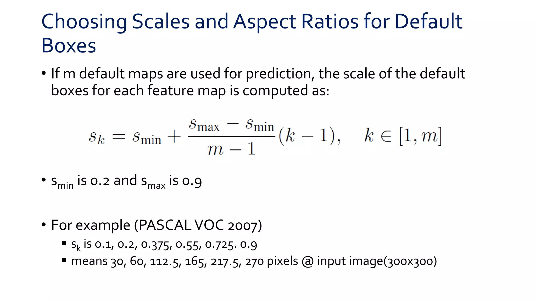 Choosing Scales and Aspect Ratios for Default
Boxes
• If m default maps are used for prediction, the scale of the default
boxes for each feature map is computed as:
• smin is 0.2 and smax is 0.9
• For example (PASCALVOC 2007)
 sk is 0.1, 0.2, 0.375, 0.55, 0.725. 0.9
 means 30, 60, 112.5, 165, 217.5, 270 pixels @ input image(300x300)
 