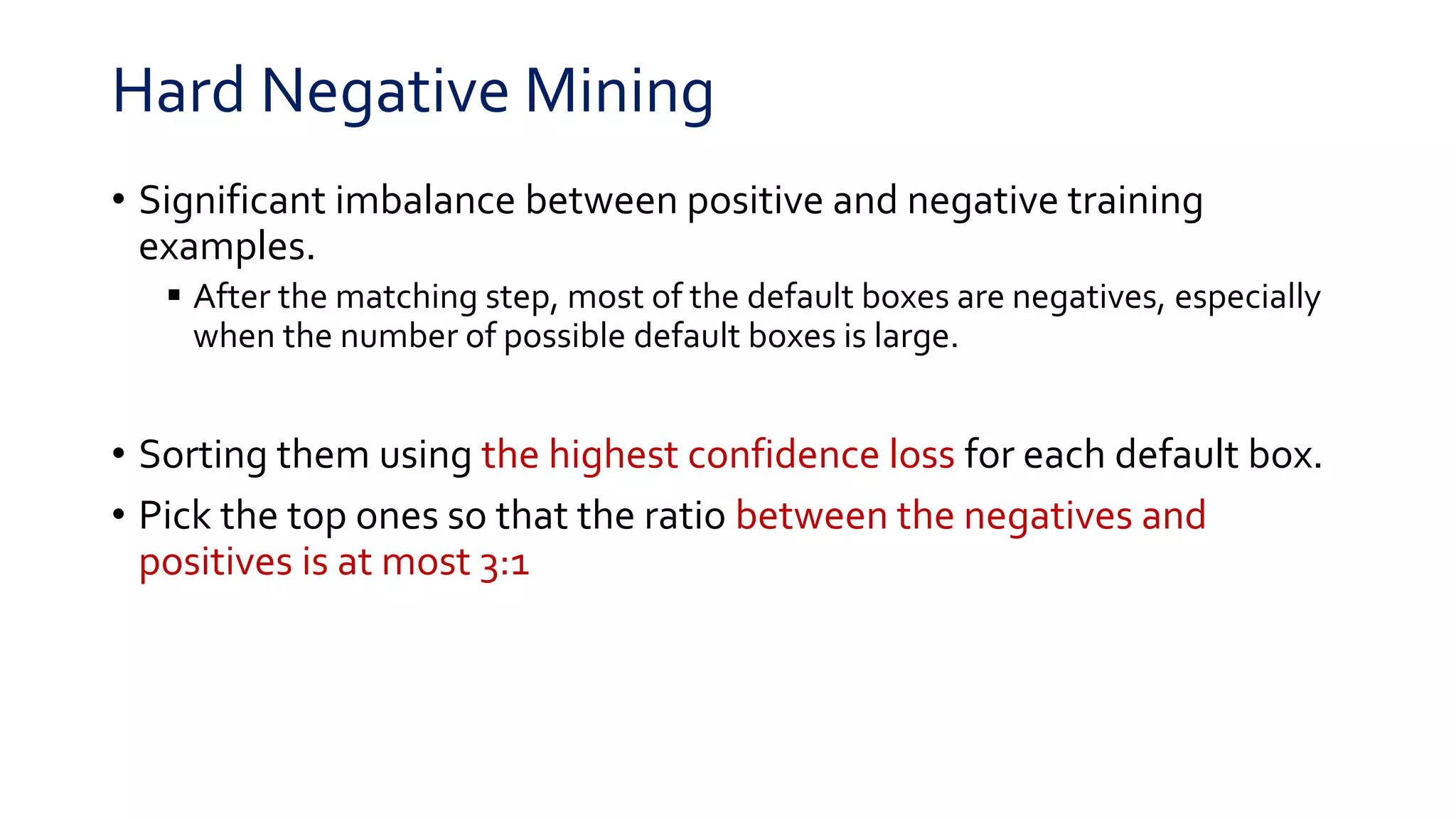 Hard Negative Mining
• Significant imbalance between positive and negative training
examples.
 After the matching step, most of the default boxes are negatives, especially
when the number of possible default boxes is large.
• Sorting them using the highest confidence loss for each default box.
• Pick the top ones so that the ratio between the negatives and
positives is at most 3:1
 