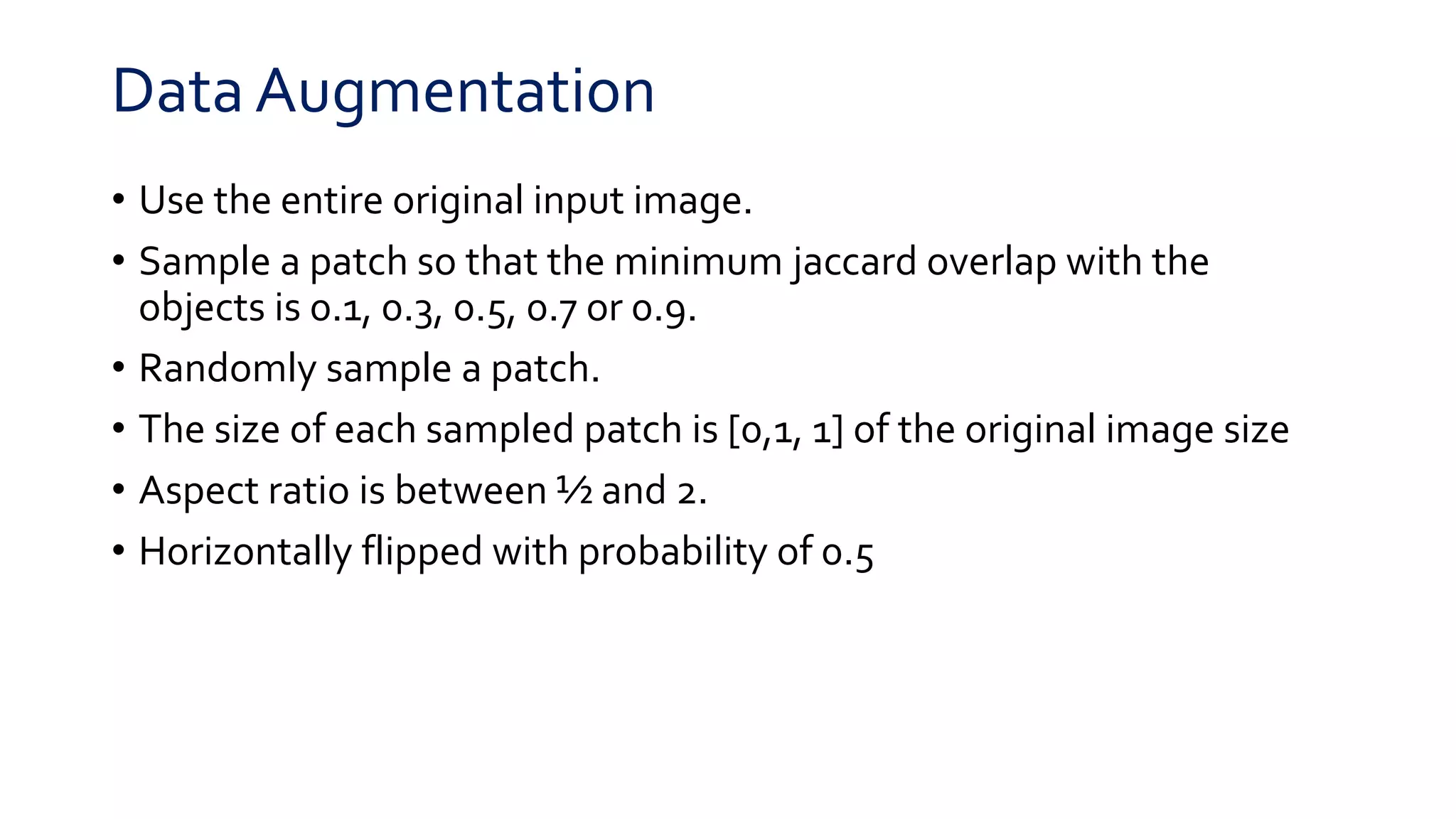 Data Augmentation
• Use the entire original input image.
• Sample a patch so that the minimum jaccard overlap with the
objects is 0.1, 0.3, 0.5, 0.7 or 0.9.
• Randomly sample a patch.
• The size of each sampled patch is [0,1, 1] of the original image size
• Aspect ratio is between ½ and 2.
• Horizontally flipped with probability of 0.5
 