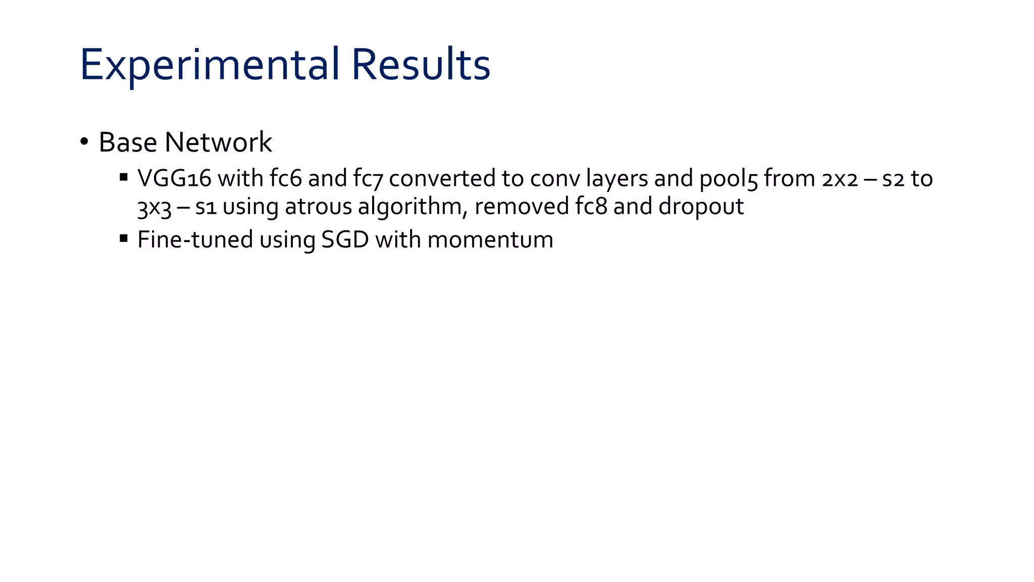 Experimental Results
• Base Network
 VGG16 with fc6 and fc7 converted to conv layers and pool5 from 2x2 – s2 to
3x3 – s1 using atrous algorithm, removed fc8 and dropout
 Fine-tuned using SGD with momentum
 
