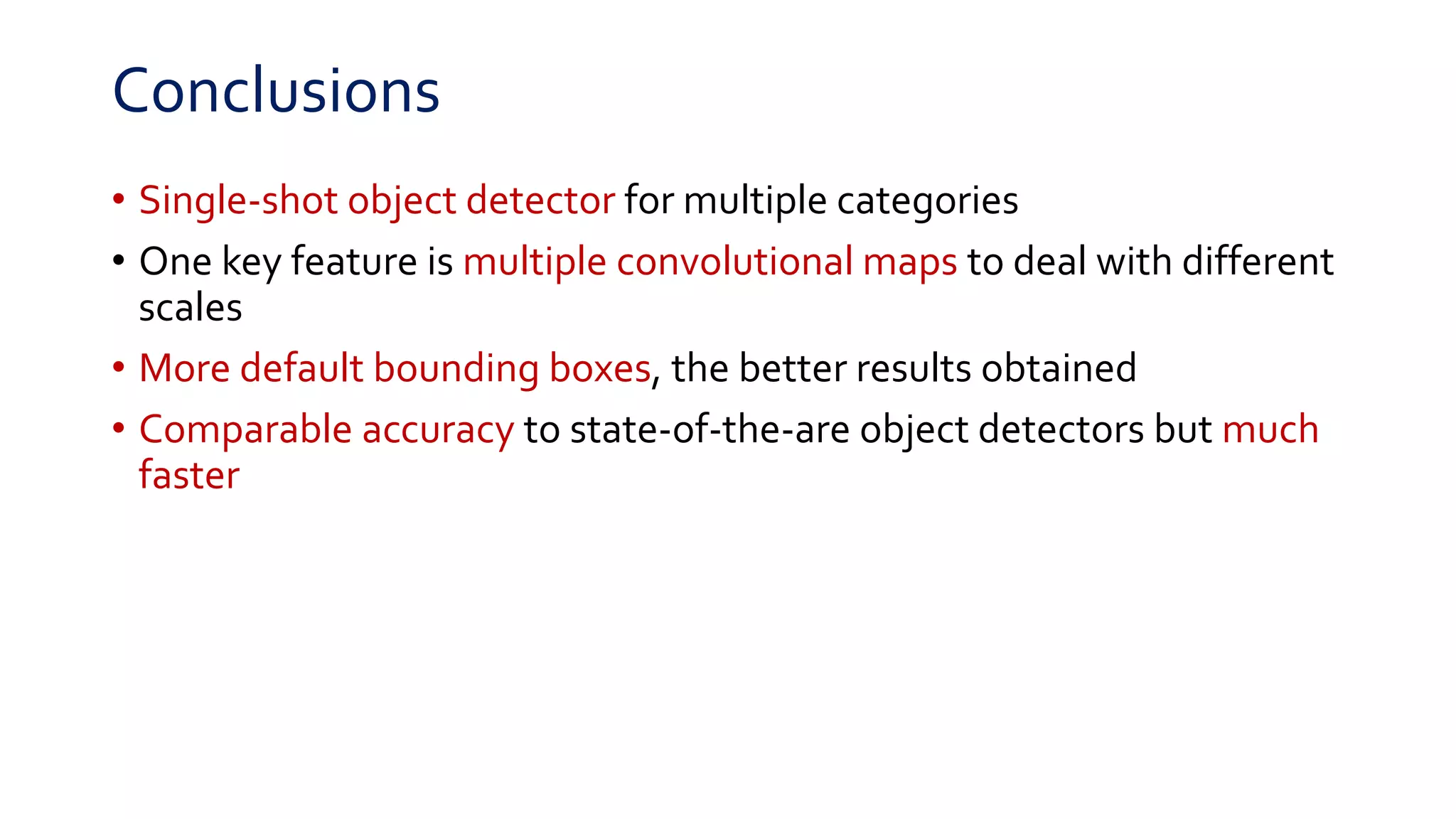 Conclusions
• Single-shot object detector for multiple categories
• One key feature is multiple convolutional maps to deal with different
scales
• More default bounding boxes, the better results obtained
• Comparable accuracy to state-of-the-are object detectors but much
faster
 