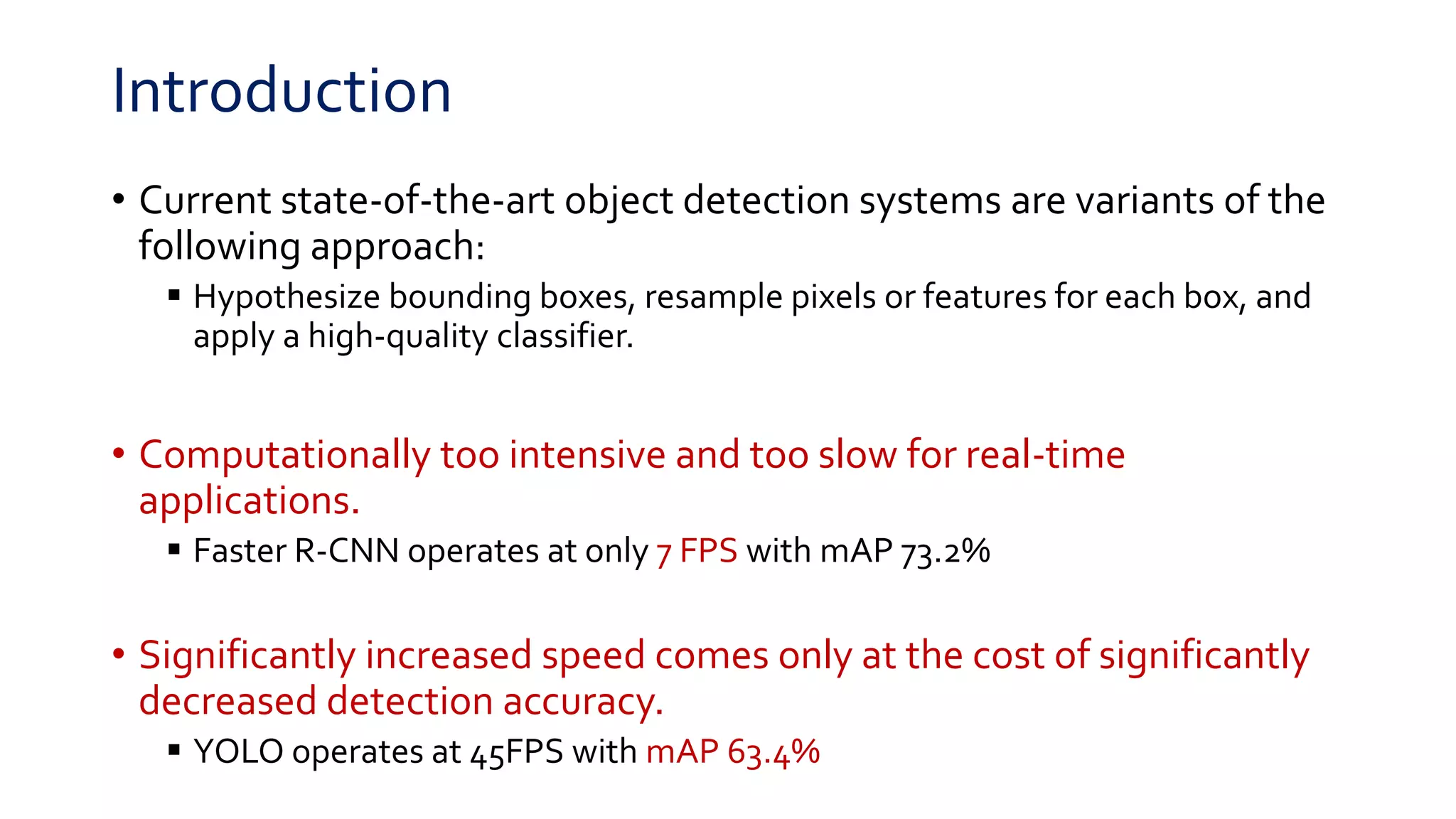Introduction
• Current state-of-the-art object detection systems are variants of the
following approach:
 Hypothesize bounding boxes, resample pixels or features for each box, and
apply a high-quality classifier.
• Computationally too intensive and too slow for real-time
applications.
 Faster R-CNN operates at only 7 FPS with mAP 73.2%
• Significantly increased speed comes only at the cost of significantly
decreased detection accuracy.
 YOLO operates at 45FPS with mAP 63.4%
 