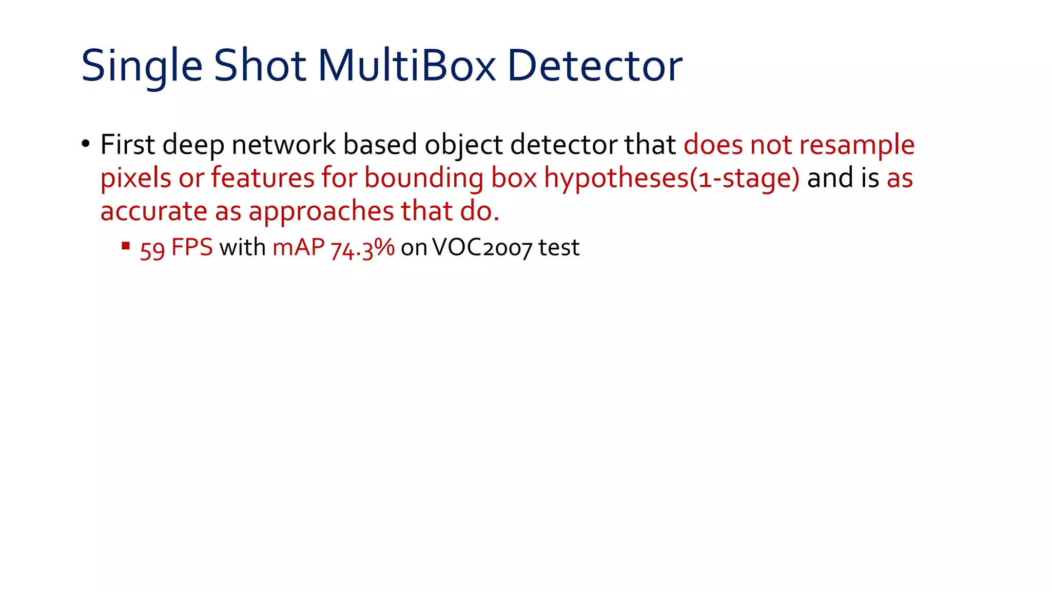 Single Shot MultiBox Detector
• First deep network based object detector that does not resample
pixels or features for bounding box hypotheses(1-stage) and is as
accurate as approaches that do.
 59 FPS with mAP 74.3% onVOC2007 test
 