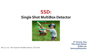 SSD:
Single Shot MultiBox Detector
Wei Liu, et al., “SSD: Single Shot MultiBox Detector”, ECCV 2016
6th January, 2019
PR12 Paper Review
JinWon Lee
Samsung Electronics
 