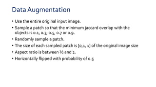 Data Augmentation
• Use the entire original input image.
• Sample a patch so that the minimum jaccard overlap with the
objects is 0.1, 0.3, 0.5, 0.7 or 0.9.
• Randomly sample a patch.
• The size of each sampled patch is [0,1, 1] of the original image size
• Aspect ratio is between ½ and 2.
• Horizontally flipped with probability of 0.5
 