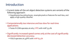 Introduction
• Current state-of-the-art object detection systems are variants of the
following approach:
 Hypothesize bounding boxes, resample pixels or features for each box, and
apply a high-quality classifier.
• Computationally too intensive and too slow for real-time
applications.
 Faster R-CNN operates at only 7 FPS with mAP 73.2%
• Significantly increased speed comes only at the cost of significantly
decreased detection accuracy.
 YOLO operates at 45FPS with mAP 63.4%
 