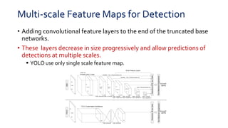 Multi-scale Feature Maps for Detection
• Adding convolutional feature layers to the end of the truncated base
networks.
• These layers decrease in size progressively and allow predictions of
detections at multiple scales.
 YOLO use only single scale feature map.
 
