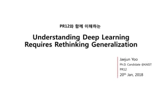 Understanding Deep Learning
Requires Rethinking Generalization
PR12와 함께 이해하는
Jaejun Yoo
Ph.D. Candidate @KAIST
PR12
20th Jan, 2018
 