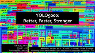 YOLO9000:
Better, Faster, Stronger
16th July, 2017
Jinwon Lee
Samsung Electronics
Redmon, Joseph, et al. “YOLO9000: Better, Faster, Stronger"
Proceedings of the IEEE Conference on Computer Vision and Pattern Recognition. 2017.
 