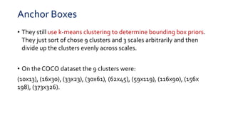Anchor Boxes
• They still use k-means clustering to determine bounding box priors.
They just sort of chose 9 clusters and 3 scales arbitrarily and then
divide up the clusters evenly across scales.
• On the COCO dataset the 9 clusters were:
(10x13), (16x30), (33x23), (30x61), (62x45), (59x119), (116x90), (156x
198), (373x326).
 