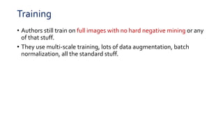 Training
• Authors still train on full images with no hard negative mining or any
of that stuff.
• They use multi-scale training, lots of data augmentation, batch
normalization, all the standard stuff.
 