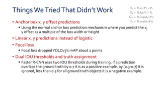 ThingsWeTriedThat Didn’tWork
• Anchor box x, y offset predictions
 Using the normal anchor box prediction mechanism where you predict the x,
y offset as a multiple of the box width or height
• Linear x, y predictions instead of logistic
• Focal loss
 Focal loss droppedYOLOv3’s mAP about 2 points
• Dual IOU thresholds and truth assignment
 Faster R-CNN uses two IOU thresholds during training. If a prediction
overlaps the ground truth by 0.7 it is as a positive example, by [0.3-0.7] it is
ignored, less than 0.3 for all ground truth objects it is a negative example.
 