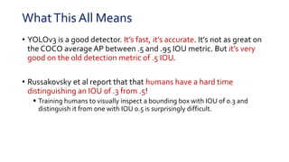 WhatThis All Means
• YOLOv3 is a good detector. It’s fast, it’s accurate. It’s not as great on
the COCO average AP between .5 and .95 IOU metric. But it’s very
good on the old detection metric of .5 IOU.
• Russakovsky et al report that that humans have a hard time
distinguishing an IOU of .3 from .5!
 Training humans to visually inspect a bounding box with IOU of 0.3 and
distinguish it from one with IOU 0.5 is surprisingly difficult.
 