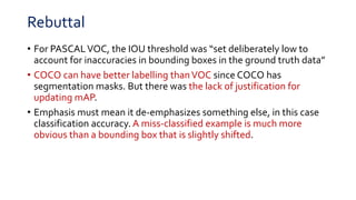 Rebuttal
• For PASCALVOC, the IOU threshold was “set deliberately low to
account for inaccuracies in bounding boxes in the ground truth data”
• COCO can have better labelling thanVOC since COCO has
segmentation masks. But there was the lack of justification for
updating mAP.
• Emphasis must mean it de-emphasizes something else, in this case
classification accuracy. A miss-classified example is much more
obvious than a bounding box that is slightly shifted.
 