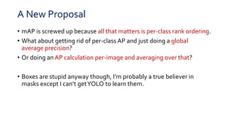 A New Proposal
• mAP is screwed up because all that matters is per-class rank ordering.
• What about getting rid of per-class AP and just doing a global
average precision?
• Or doing an AP calculation per-image and averaging over that?
• Boxes are stupid anyway though, I’m probably a true believer in
masks except I can’t getYOLO to learn them.
 