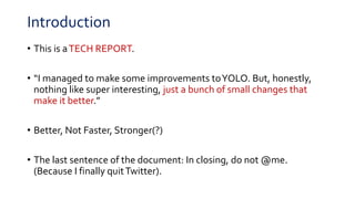 Introduction
• This is aTECH REPORT.
• “I managed to make some improvements toYOLO. But, honestly,
nothing like super interesting, just a bunch of small changes that
make it better.”
• Better, Not Faster, Stronger(?)
• The last sentence of the document: In closing, do not @me.
(Because I finally quitTwitter).
 