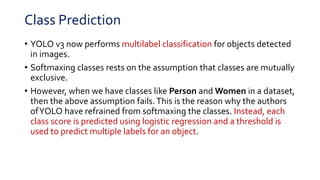 Class Prediction
• YOLO v3 now performs multilabel classification for objects detected
in images.
• Softmaxing classes rests on the assumption that classes are mutually
exclusive.
• However, when we have classes like Person and Women in a dataset,
then the above assumption fails.This is the reason why the authors
ofYOLO have refrained from softmaxing the classes. Instead, each
class score is predicted using logistic regression and a threshold is
used to predict multiple labels for an object.
 