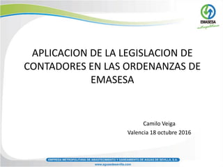 APLICACION DE LA LEGISLACION DE
CONTADORES EN LAS ORDENANZAS DE
EMASESA
Camilo Veiga
Valencia 18 octubre 2016
 