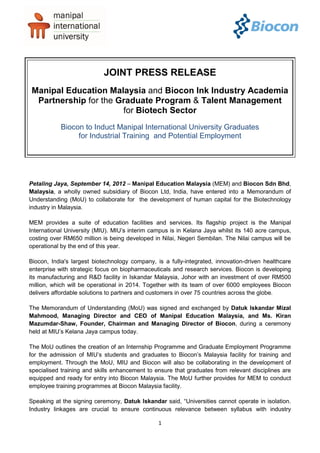 JOINT PRESS RELEASE
Manipal Education Malaysia and Biocon Ink Industry Academia
 Partnership for the Graduate Program & Talent Management
                      for Biotech Sector
           Biocon to Induct Manipal International University Graduates
                for Industrial Training and Potential Employment




Petaling Jaya, September 14, 2012 – Manipal Education Malaysia (MEM) and Biocon Sdn Bhd,
Malaysia, a wholly owned subsidiary of Biocon Ltd, India, have entered into a Memorandum of
Understanding (MoU) to collaborate for the development of human capital for the Biotechnology
industry in Malaysia.

MEM provides a suite of education facilities and services. Its flagship project is the Manipal
International University (MIU). MIU’s interim campus is in Kelana Jaya whilst its 140 acre campus,
costing over RM650 million is being developed in Nilai, Negeri Sembilan. The Nilai campus will be
operational by the end of this year.

Biocon, India's largest biotechnology company, is a fully-integrated, innovation-driven healthcare
enterprise with strategic focus on biopharmaceuticals and research services. Biocon is developing
its manufacturing and R&D facility in Iskandar Malaysia, Johor with an investment of over RM500
million, which will be operational in 2014. Together with its team of over 6000 employees Biocon
delivers affordable solutions to partners and customers in over 75 countries across the globe.

The Memorandum of Understanding (MoU) was signed and exchanged by Datuk Iskandar Mizal
Mahmood, Managing Director and CEO of Manipal Education Malaysia, and Ms. Kiran
Mazumdar-Shaw, Founder, Chairman and Managing Director of Biocon, during a ceremony
held at MIU’s Kelana Jaya campus today.

The MoU outlines the creation of an Internship Programme and Graduate Employment Programme
for the admission of MIU’s students and graduates to Biocon’s Malaysia facility for training and
employment. Through the MoU, MIU and Biocon will also be collaborating in the development of
specialised training and skills enhancement to ensure that graduates from relevant disciplines are
equipped and ready for entry into Biocon Malaysia. The MoU further provides for MEM to conduct
employee training programmes at Biocon Malaysia facility.

Speaking at the signing ceremony, Datuk Iskandar said, “Universities cannot operate in isolation.
Industry linkages are crucial to ensure continuous relevance between syllabus with industry

                                                1
 