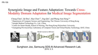 Synergistic Image and Feature Adaptation: Towards Cross-
Modality Domain Adaptation for Medical Image Segmentation
Sunghoon Joo, Samsung SDS AI Advanced Research Lab.
2019. 5. 5.
PR-159
Cheng Chen1, Qi Dou1, Hao Chen1,2, Jing Qin3, and Pheng-Ann Heng1,4
1 Department of Computer Science and Engineering, The Chinese University of Hong Kong
2 Imsight Medical Technology Co., Ltd., China
3 Centre for Smart Health, School of Nursing, The Hong Kong Polytechnic University,
4 Guangdong Provincial Key Laboratory of Computer Vision and Virtual Reality Technology, SIAT, China
 