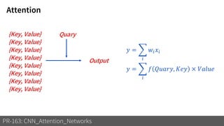 Attention
PR-163: CNN_Attention_Networks
Quary{Key, Value}
{Key, Value}
{Key, Value}
{Key, Value}
{Key, Value}
{Key, Value}
{Key, Value}
{Key, Value}
𝑦 = ෍
𝑖
𝑤𝑖 𝑥𝑖
𝑦 = ෍
𝑖
𝑓 𝑄𝑢𝑎𝑟𝑦, 𝐾𝑒𝑦 × 𝑉𝑎𝑙𝑢𝑒
Output
 